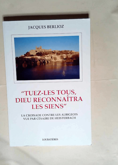 Tuez-les tous Dieu reconnaitra les siens. La croisade contre les albigeois vu par Césaire de Heisterbach  - Jacques Berlioz