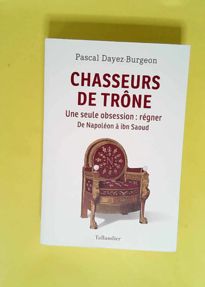 Chasseurs de trône Une seule obsession : régner. Napoléon à Ibn Saoud - Pascal Dayez-Burgeon