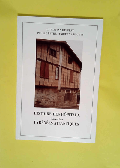 Histoire des hôpitaux dans les Pyrénées-Atlantiques ou Précis d histoire de l institution et du patrimoine hospitalier dans les Pyrénées-Atlantiques  - Christian Desplat