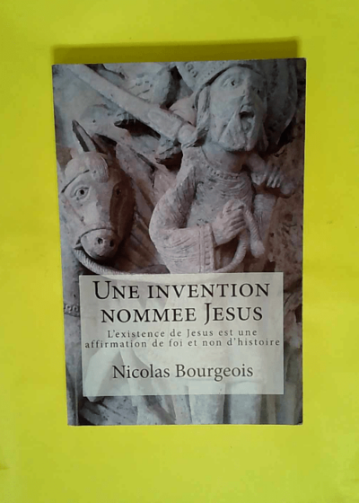 Une invention nommee Jesus - L existence de Jesus est une affirmation de foi et non d histoire  - Nicolas Bourgeois