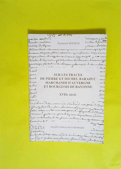 Sur les traces de Pierre et Michel Baraduc marchands d Auvergne et bourgeois de Bayonne - Enquête généalogico-historique  - Raymond Bogros