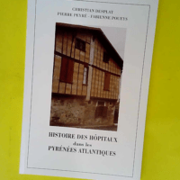 Histoire des hôpitaux dans les Pyrénées-Atlantiques ou Précis d histoire de l institution et du patrimoine hospitalier dans les Pyrénées-Atlantiques  – Christian Desplat