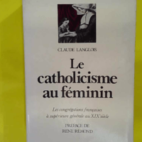 Le catholicisme au féminin - La congrégations Françaises à supérieure générale au XIXe siècle - Préface de René Remond - Claude Langlois