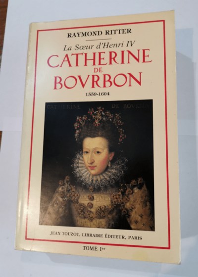 Catherine de Bourbon : La soeur d'Henri IV - Tome 1 - 1559 1604 - Raymond Ritter